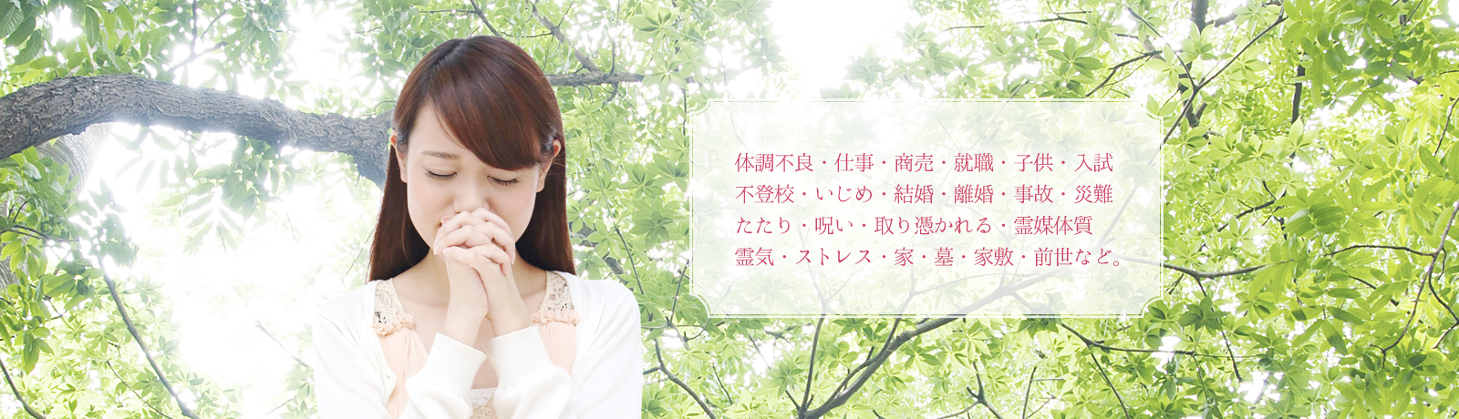 体調不良・仕事・商売・就職・子供・入試 不登校・いじめ・結婚・離婚・事故・災難 たたり・呪い・取り憑かれる・霊媒体質 霊気・ストレス・家・墓・家敷・前世など。