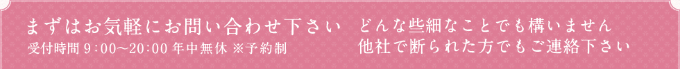 まずはお気軽にお問い合わせ下さい 受付時間 9：00～20：00 年中無休 どんな些細なことでも構いません 他社で断られた方でもご連絡下さい